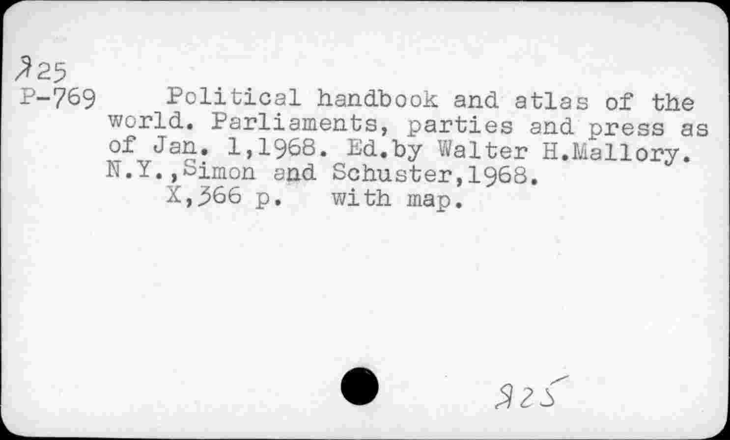 ﻿^25
P-769 Political handbook and atlas of the world. Parliaments, parties and press as of Jan. 1,1968. Ed.by Walter H.Mallory. N.I.,Simon and Schuster,I968.
X,j566 p. with map.